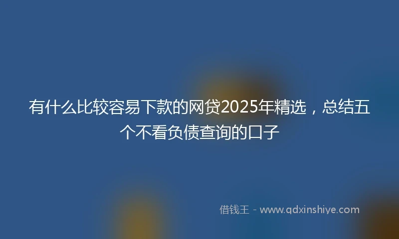 有什么比较容易下款的网贷2025年精选，总结五个不看负债查询的口子