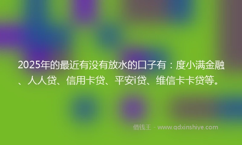 2025年的最近有没有放水的口子有：度小满金融、人人贷、信用卡贷、平安i贷、维信卡卡贷等。