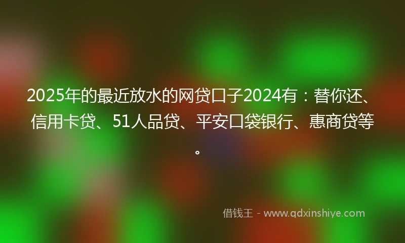 2025年的最近放水的网贷口子2024有：替你还、信用卡贷、51人品贷、平安口袋银行、惠商贷等。