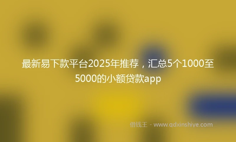 最新易下款平台2025年推荐，汇总5个1000至5000的小额贷款app