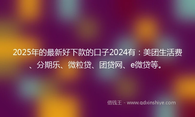 2025年的最新好下款的口子2024有：美团生活费、分期乐、微粒贷、团贷网、e微贷等。