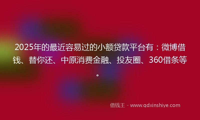 2025年的最近容易过的小额贷款平台有：微博借钱、替你还、中原消费金融、投友圈、360借条等。