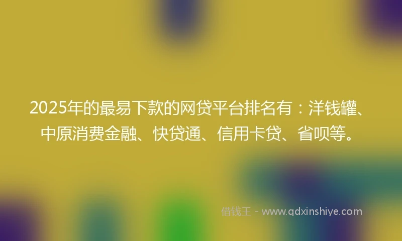 2025年的最易下款的网贷平台排名有：洋钱罐、中原消费金融、快贷通、信用卡贷、省呗等。