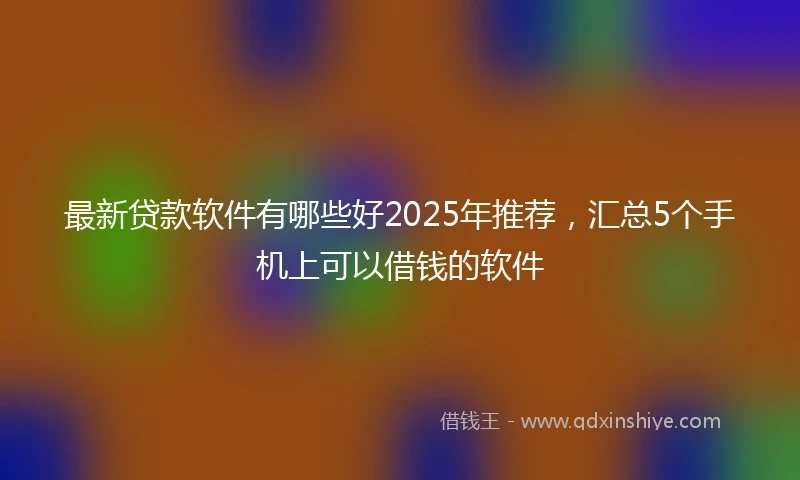 最新贷款软件有哪些好2025年推荐，汇总5个手机上可以借钱的软件