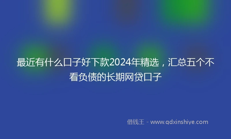 最近有什么口子好下款2024年精选，汇总五个不看负债的长期网贷口子