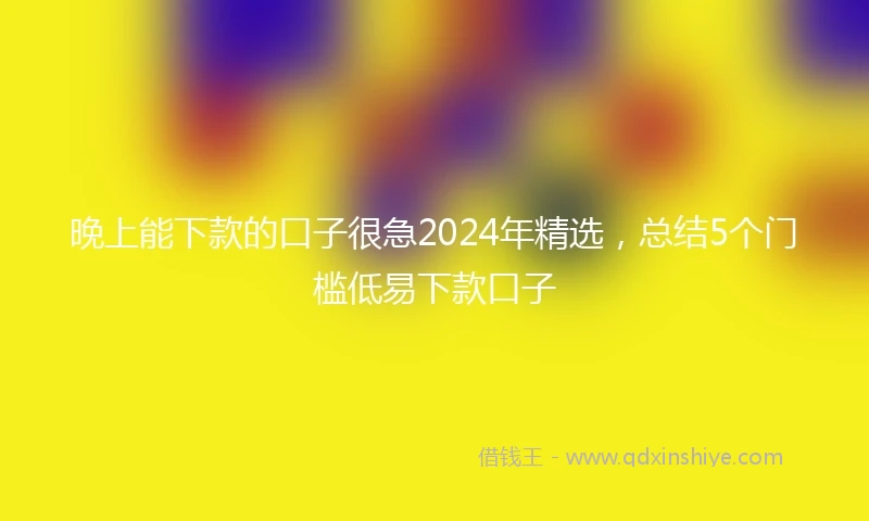 晚上能下款的口子很急2024年精选，总结5个门槛低易下款口子