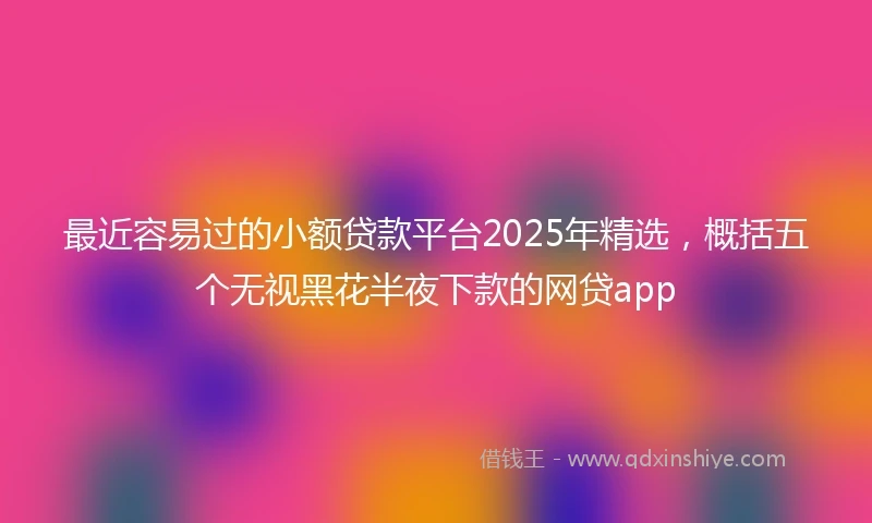 最近容易过的小额贷款平台2025年精选，概括五个无视黑花半夜下款的网贷app