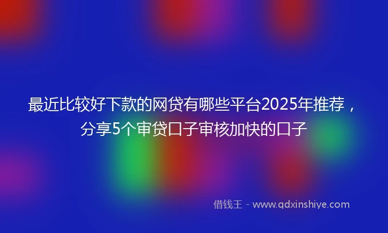 最近比较好下款的网贷有哪些平台2025年推荐，分享5个审贷口子审核加快的口子
