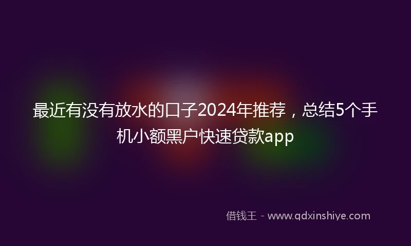 最近有没有放水的口子2024年推荐，总结5个手机小额黑户快速贷款app