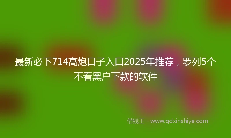 最新必下714高炮口子入口2025年推荐，罗列5个不看黑户下款的软件