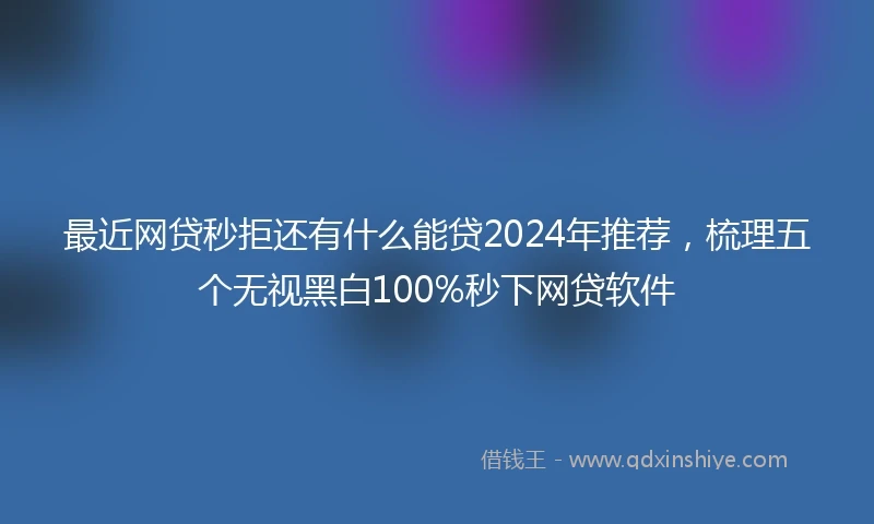最近网贷秒拒还有什么能贷2024年推荐，梳理五个无视黑白100%秒下网贷软件