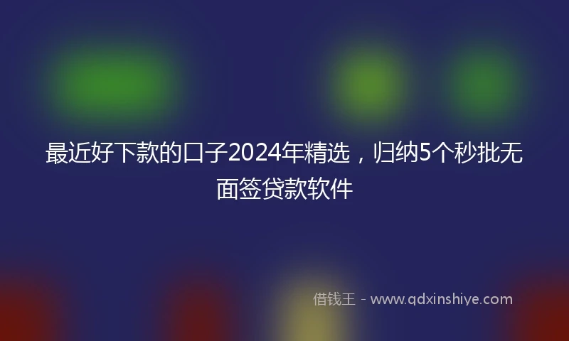 最近好下款的口子2024年精选，归纳5个秒批无面签贷款软件