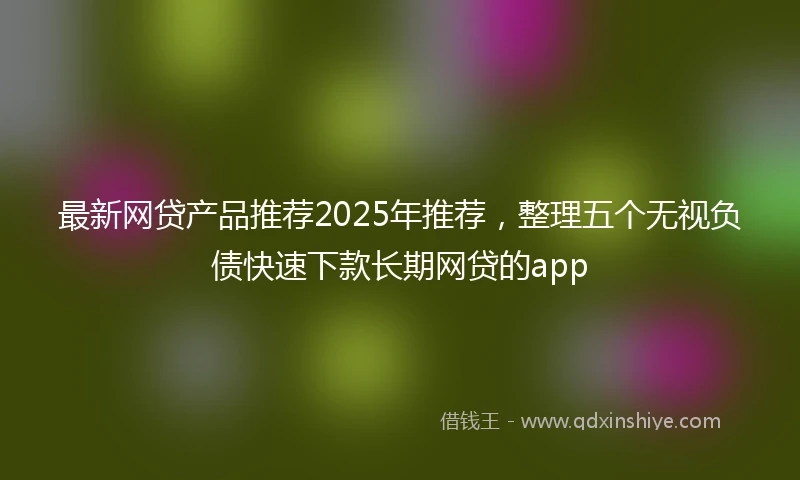 最新网贷产品推荐2025年推荐，整理五个无视负债快速下款长期网贷的app