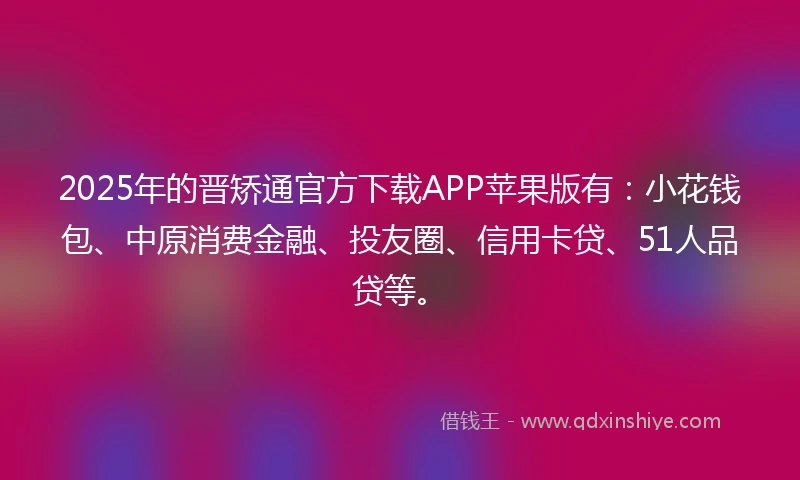 2025年的晋矫通官方下载APP苹果版有：小花钱包、中原消费金融、投友圈、信用卡贷、51人品贷等。