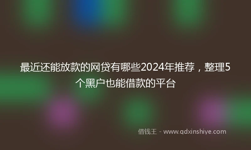最近还能放款的网贷有哪些2024年推荐,整理5个黑户也能借款的平台