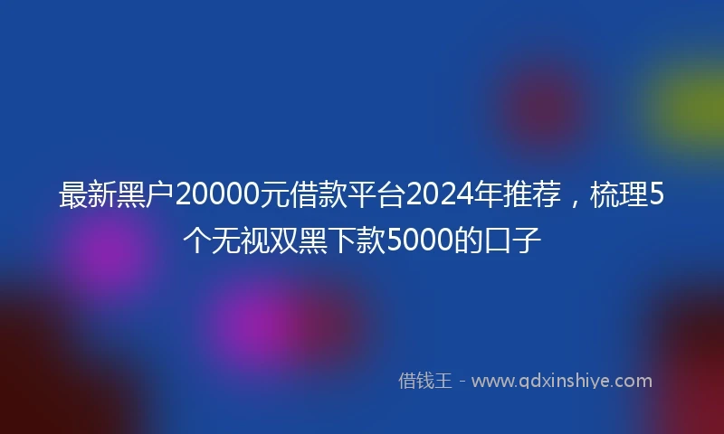 最新黑户20000元借款平台2024年推荐，梳理5个无视双黑下款5000的口子