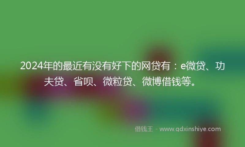 2024年的最近有没有好下的网贷有：e微贷、功夫贷、省呗、微粒贷、微博借钱等。