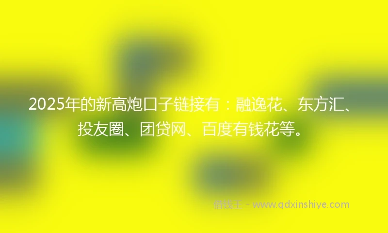 2025年的新高炮口子链接有：融逸花、东方汇、投友圈、团贷网、百度有钱花等。