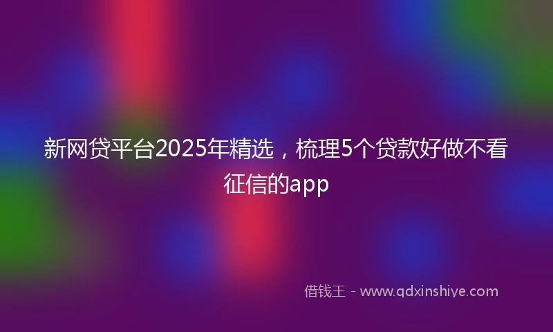 新网贷平台2025年精选，梳理5个贷款好做不看征信的app