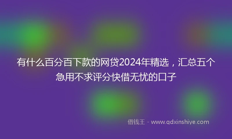 有什么百分百下款的网贷2024年精选，汇总五个急用不求评分快借无忧的口子