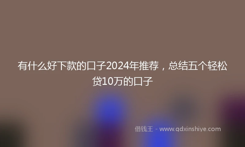 有什么好下款的口子2024年推荐，总结五个轻松贷10万的口子