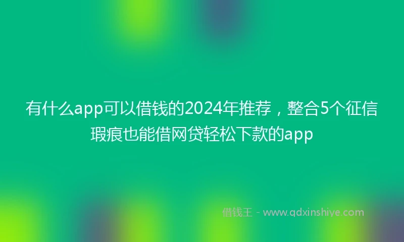 有什么app可以借钱的2024年推荐，整合5个征信瑕疵也能借网贷轻松下款的app