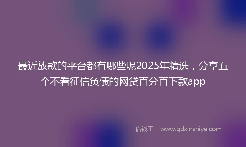 最近放款的平台都有哪些呢2025年精选，分享五个不看征信负债的网贷百分百下款app