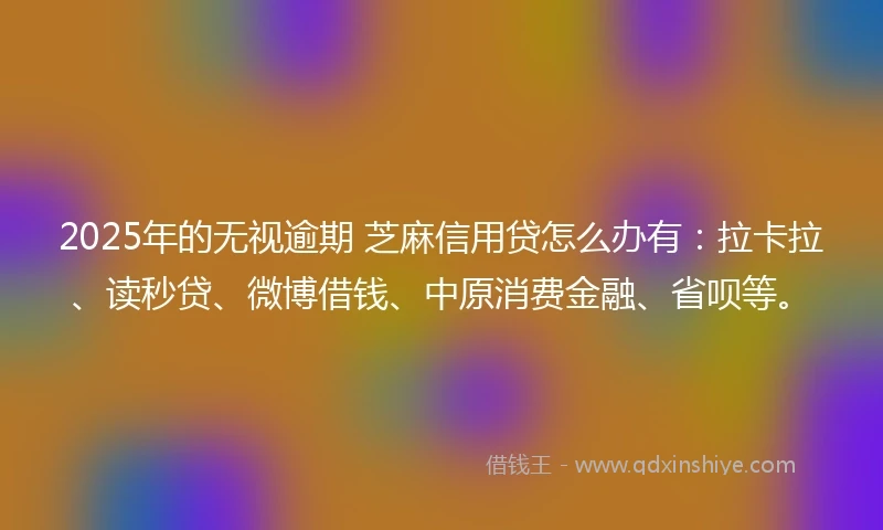 2025年的无视逾期 芝麻信用贷怎么办有：拉卡拉、读秒贷、微博借钱、中原消费金融、省呗等。