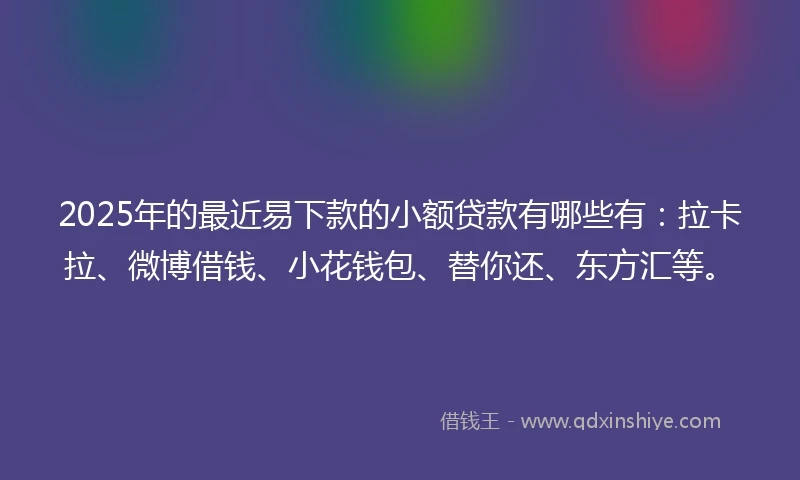 2025年的最近易下款的小额贷款有哪些有：拉卡拉、微博借钱、小花钱包、替你还、东方汇等。