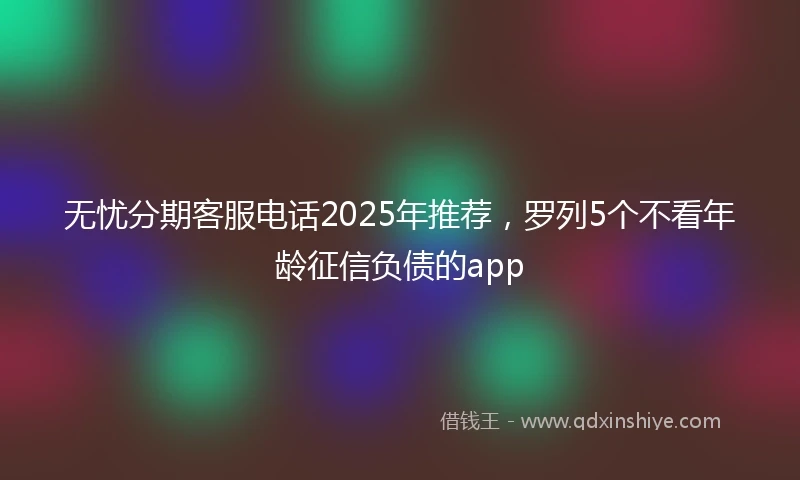 无忧分期客服电话2025年推荐，罗列5个不看年龄征信负债的app