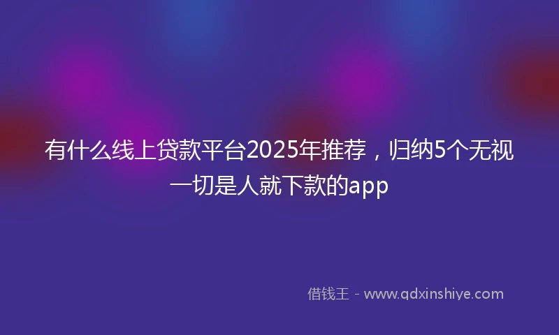 有什么线上贷款平台2025年推荐，归纳5个无视一切是人就下款的app