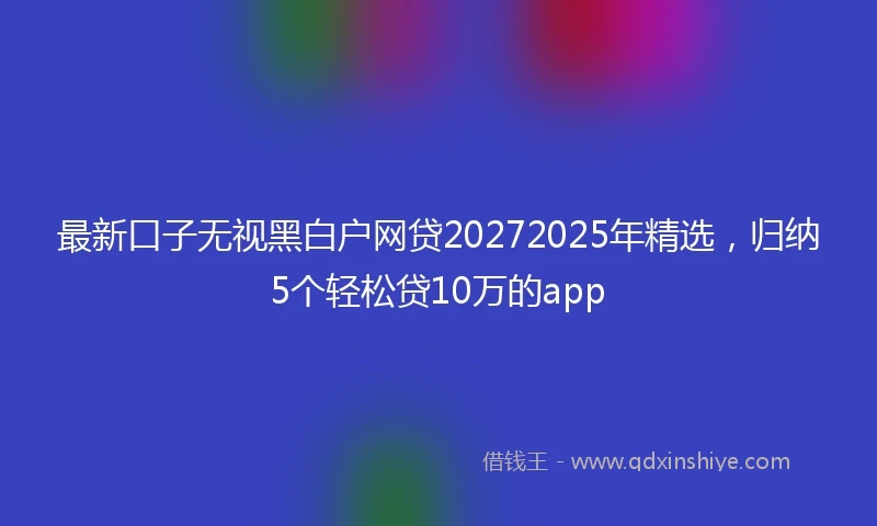 最新口子无视黑白户网贷20272025年精选，归纳5个轻松贷10万的app