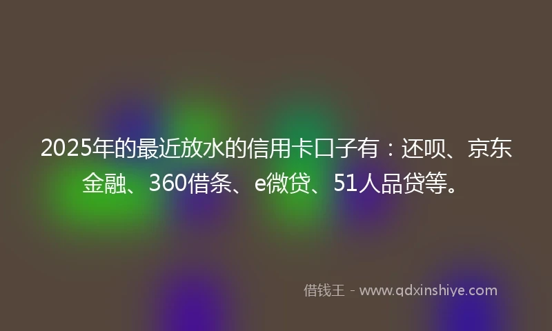 2025年的最近放水的信用卡口子有：还呗、京东金融、360借条、e微贷、51人品贷等。