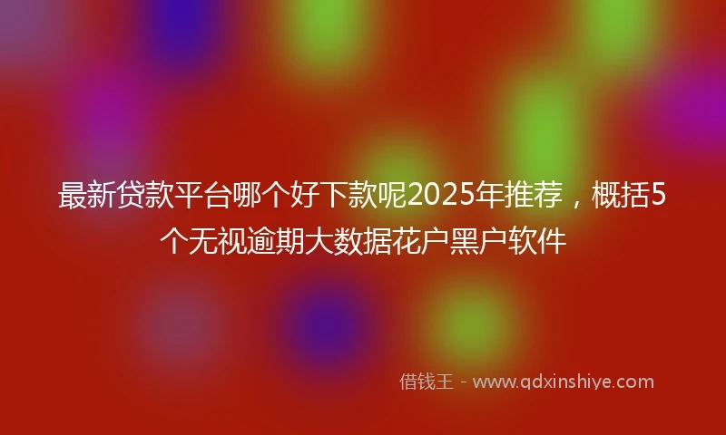 最新贷款平台哪个好下款呢2025年推荐，概括5个无视逾期大数据花户黑户软件