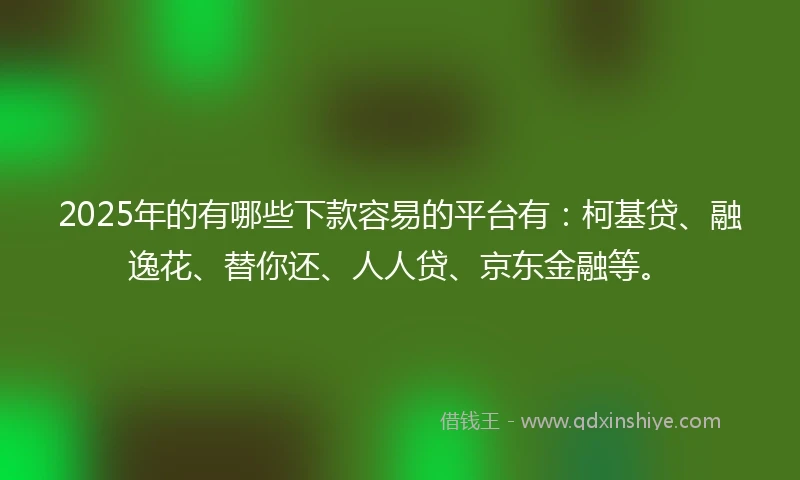 2025年的有哪些下款容易的平台有：柯基贷、融逸花、替你还、人人贷、京东金融等。