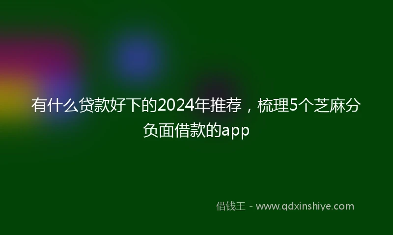 有什么贷款好下的2024年推荐，梳理5个芝麻分负面借款的app