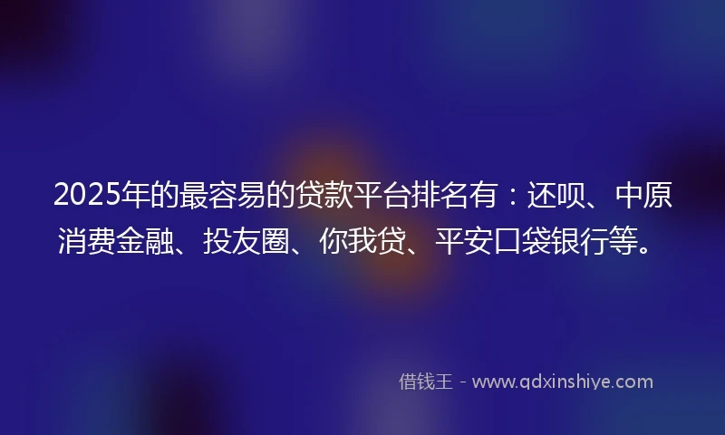 2025年的最容易的贷款平台排名有：还呗、中原消费金融、投友圈、你我贷、平安口袋银行等。