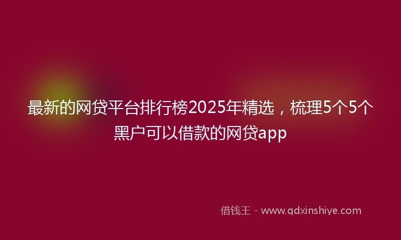 最新的网贷平台排行榜2025年精选，梳理5个5个黑户可以借款的网贷app