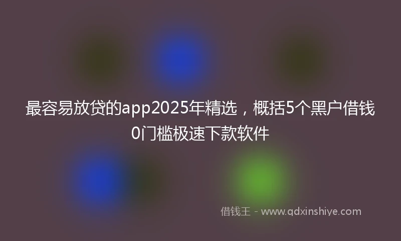最容易放贷的app2025年精选，概括5个黑户借钱0门槛极速下款软件