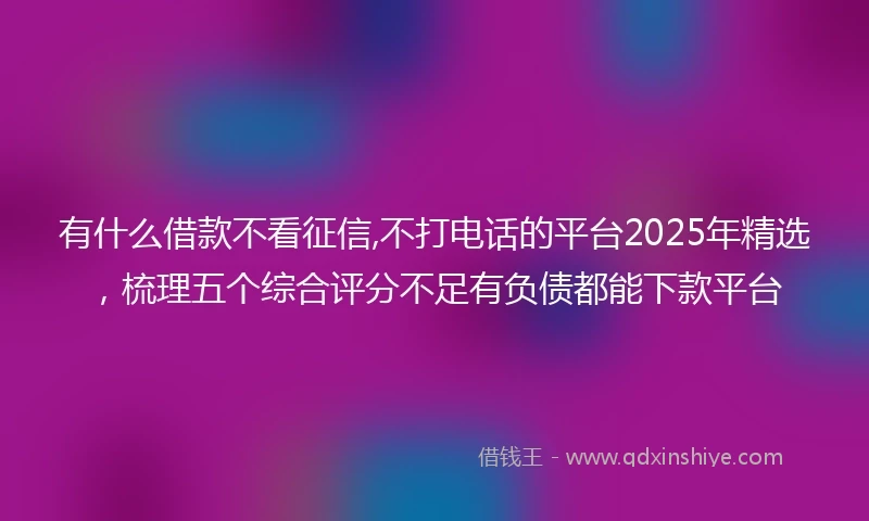 有什么借款不看征信,不打电话的平台2025年精选，梳理五个综合评分不足有负债都能下款平台