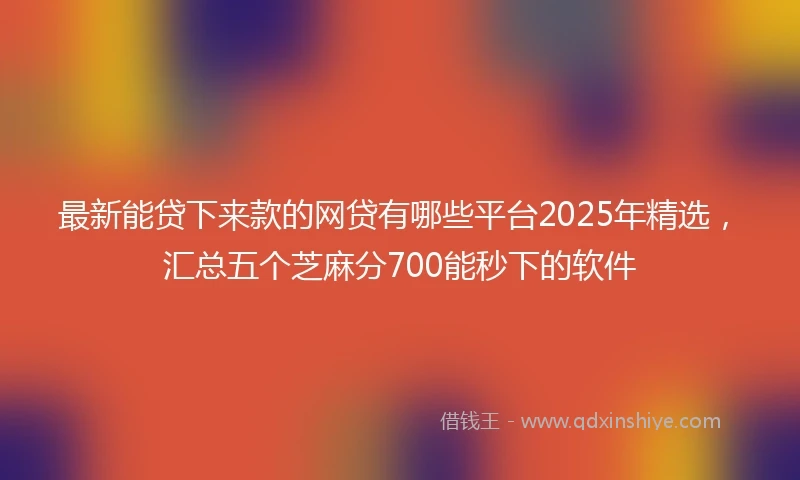最新能贷下来款的网贷有哪些平台2025年精选，汇总五个芝麻分700能秒下的软件