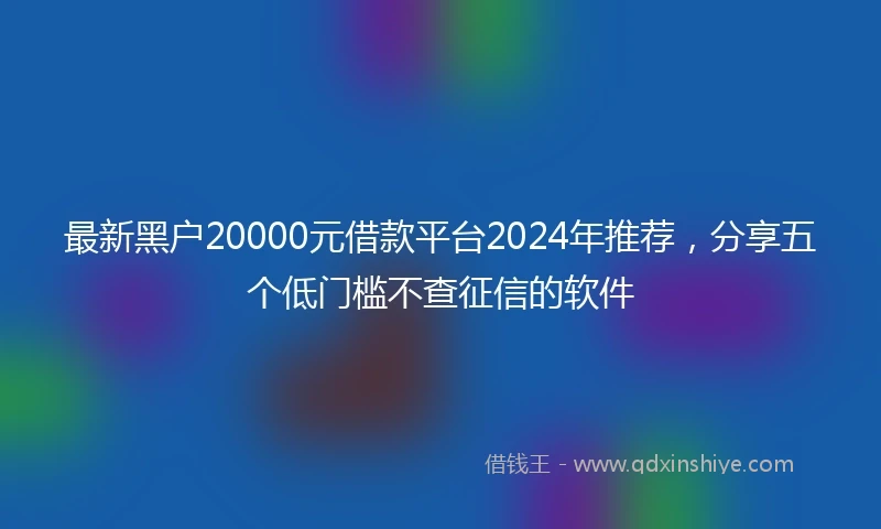 最新黑户20000元借款平台2024年推荐，分享五个低门槛不查征信的软件