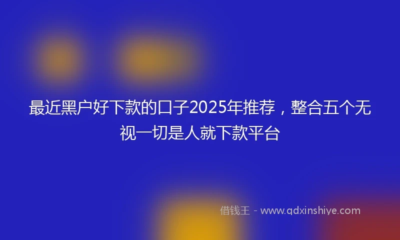 最近黑户好下款的口子2025年推荐，整合五个无视一切是人就下款平台