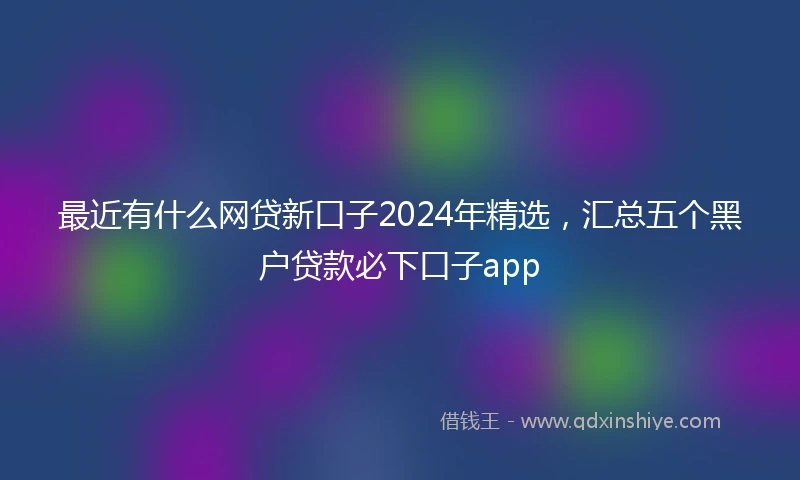 最近有什么网贷新口子2024年精选，汇总五个黑户贷款必下口子app