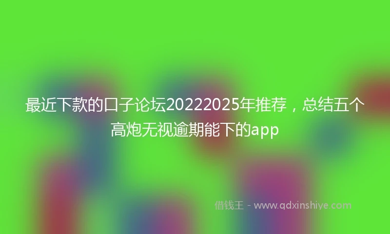 最近下款的口子论坛20222025年推荐，总结五个高炮无视逾期能下的app