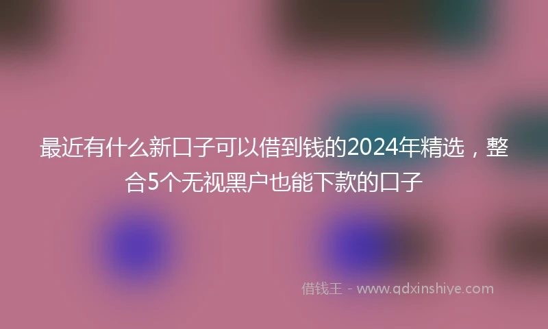 最近有什么新口子可以借到钱的2024年精选，整合5个无视黑户也能下款的口子