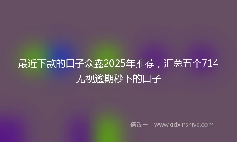 最近下款的口子众鑫2025年推荐，汇总五个714无视逾期秒下的口子