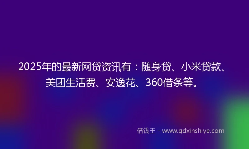 2025年的最新网贷资讯有：随身贷、小米贷款、美团生活费、安逸花、360借条等。