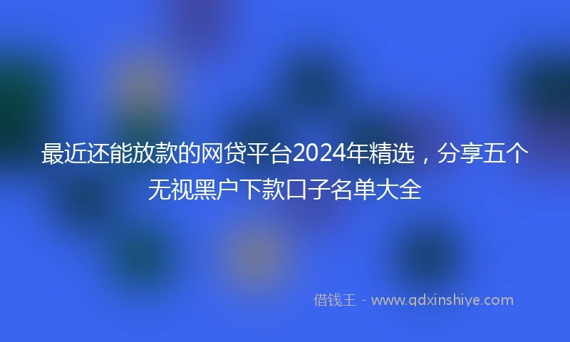 最近还能放款的网贷平台2024年精选，分享五个无视黑户下款口子名单大全