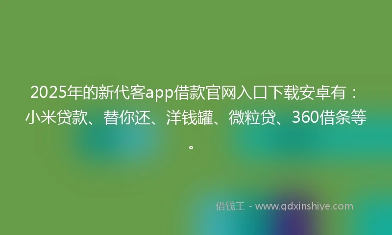 2025年的新代客app借款官网入口下载安卓有:小米贷款、替你还、洋钱罐、微粒贷、360借条等。